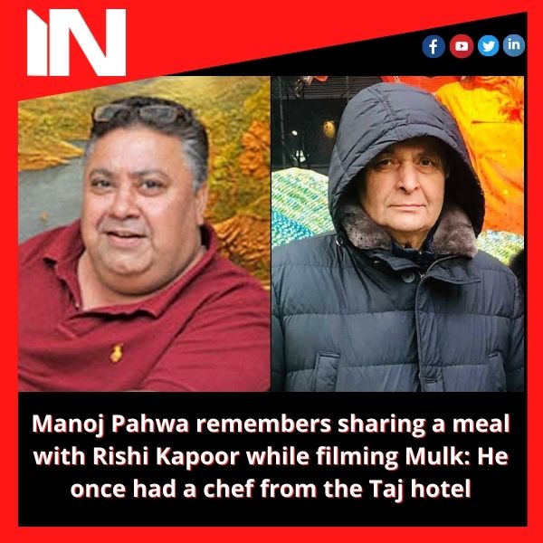 Manoj Pahwa remembers sharing a meal with Rishi Kapoor while filming Mulk: He once had a chef from the Taj hotel.