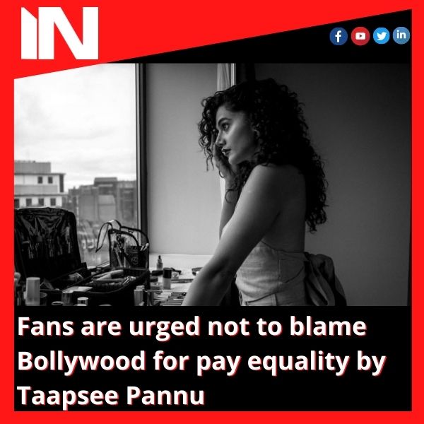Fans are urged not to blame Bollywood for pay equality by Taapsee Pannu
