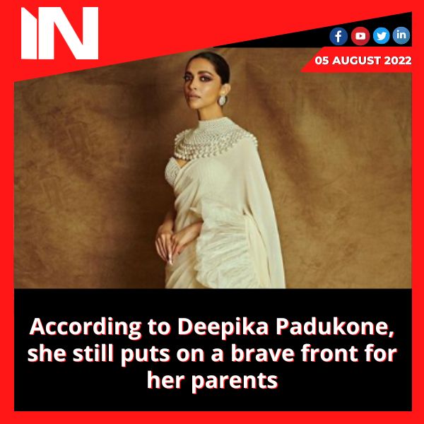 According to Deepika Padukone, she still puts on a brave front for her parents
