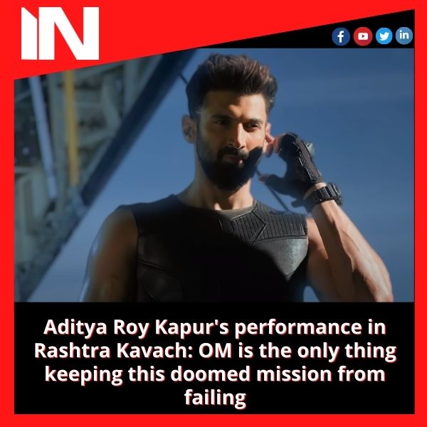Aditya Roy Kapur’s performance in Rashtra Kavach: OM is the only thing keeping this doomed mission from failing