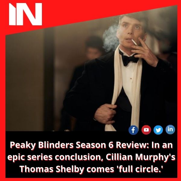 Peaky Blinders Season 6 Review: In an epic series conclusion, Cillian Murphy’s Thomas Shelby comes ‘full circle.’