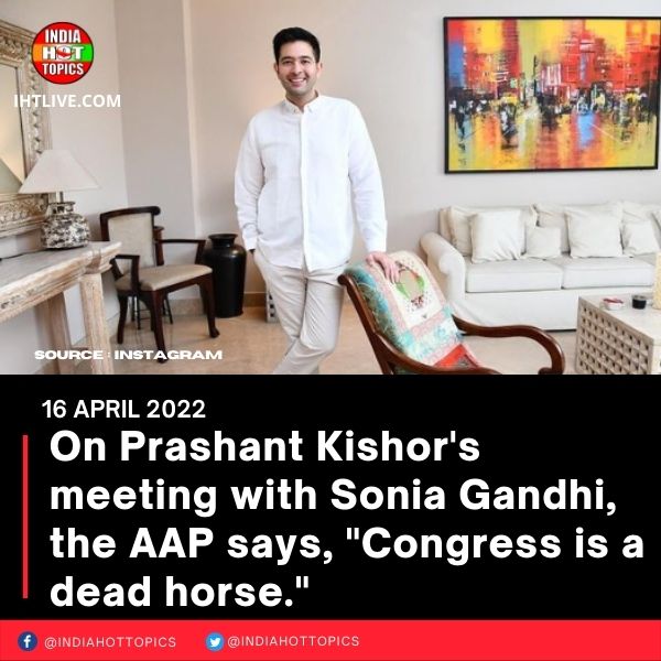 On Prashant Kishor’s meeting with Sonia Gandhi, the AAP says, “Congress is a dead horse.”