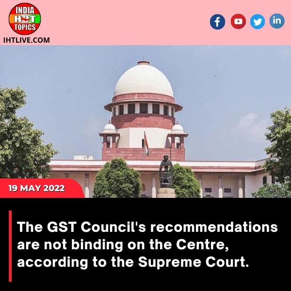 The GST Council’s recommendations are not binding on the Centre, according to the Supreme Court.