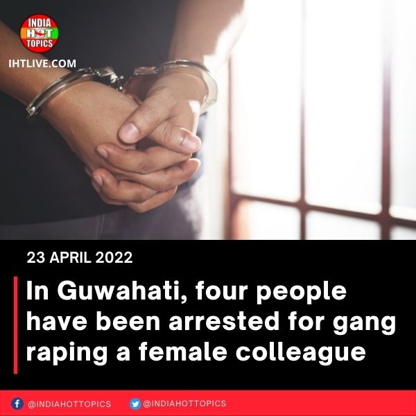 In Guwahati, four people have been arrested for gang raping a female colleague