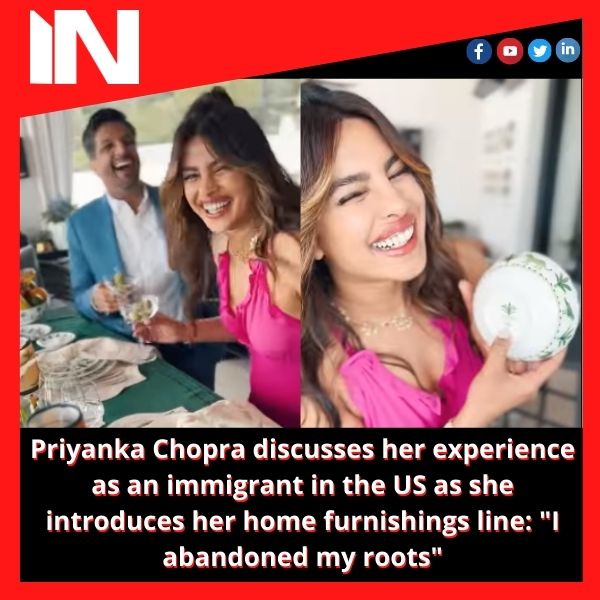 Priyanka Chopra discusses her experience as an immigrant in the US as she introduces her home furnishings line: “I abandoned my roots”