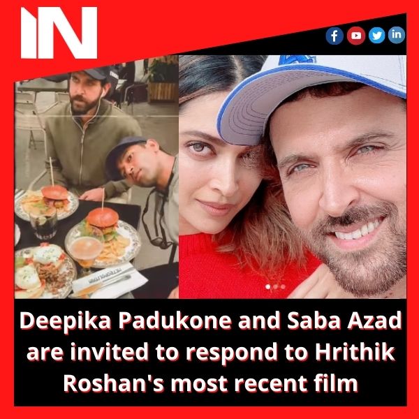 Deepika Padukone and Saba Azad are invited to respond to Hrithik Roshan’s most recent film.