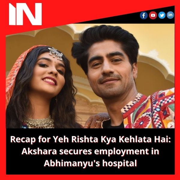 Recap for Yeh Rishta Kya Kehlata Hai: Akshara secures employment in Abhimanyu’s hospital