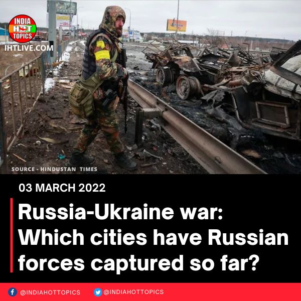Russia-Ukraine war: Which cities have Russian forces captured so far?